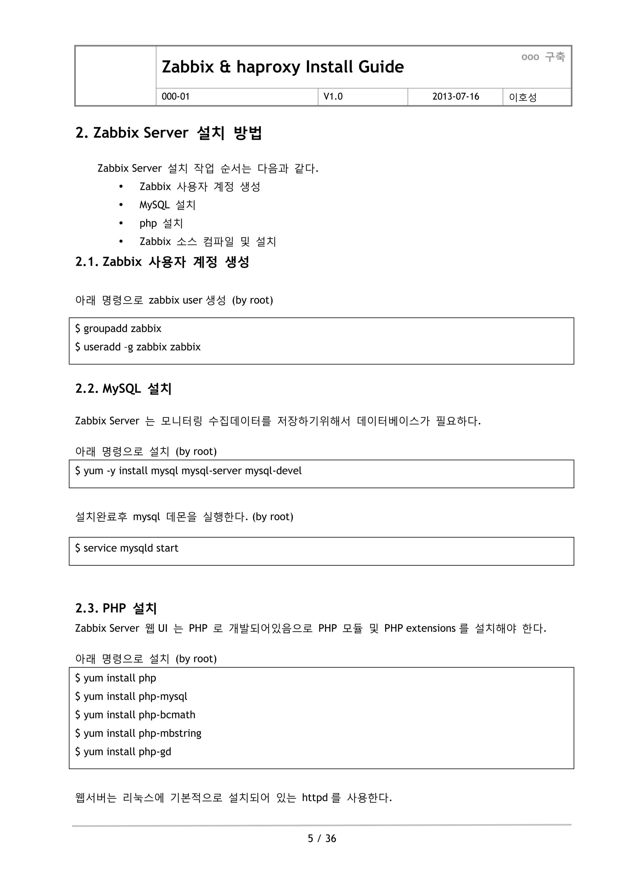 Zabbix & haproxy Install Guide
ooo 구축
000-01 V1.0 2013-07-16 이호성
5 / 36
2. Zabbix Server 설치 방법
Zabbix Server 설치 작업 순서는 다음과 같다.
 Zabbix 사용자 계정 생성
 MySQL 설치
 php 설치
 Zabbix 소스 컴파일 및 설치
2.1. Zabbix 사용자 계정 생성
아래 명령으로 zabbix user 생성 (by root)
$ groupadd zabbix
$ useradd –g zabbix zabbix
2.2. MySQL 설치
Zabbix Server 는 모니터링 수집데이터를 저장하기위해서 데이터베이스가 필요하다.
아래 명령으로 설치 (by root)
$ yum -y install mysql mysql-server mysql-devel
설치완료후 mysql 데몬을 실행한다. (by root)
$ service mysqld start
2.3. PHP 설치
Zabbix Server 웹 UI 는 PHP 로 개발되어있음으로 PHP 모듈 및 PHP extensions 를 설치해야 한다.
아래 명령으로 설치 (by root)
$ yum install php
$ yum install php-mysql
$ yum install php-bcmath
$ yum install php-mbstring
$ yum install php-gd
웹서버는 리눅스에 기본적으로 설치되어 있는 httpd 를 사용한다.
 