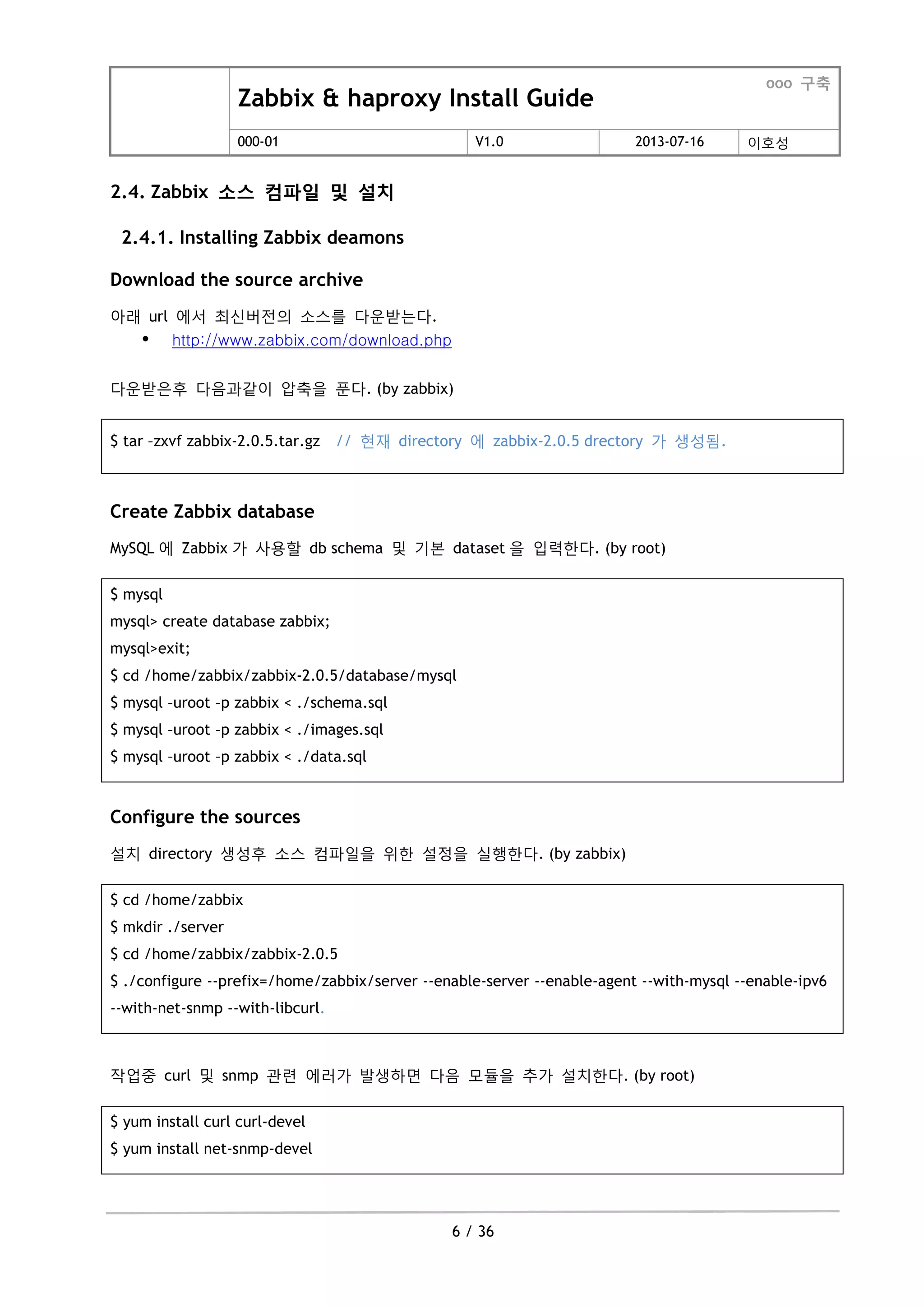 Zabbix & haproxy Install Guide
ooo 구축
000-01 V1.0 2013-07-16 이호성
6 / 36
2.4. Zabbix 소스 컴파일 및 설치
2.4.1. Installing Zabbix deamons
Download the source archive
아래 url 에서 최싞버젂의 소스를 다운받는다.
 http://www.zabbix.com/download.php
다운받은후 다음과같이 압축을 푼다. (by zabbix)
$ tar –zxvf zabbix-2.0.5.tar.gz // 현재 directory 에 zabbix-2.0.5 drectory 가 생성됨.
Create Zabbix database
MySQL 에 Zabbix 가 사용할 db schema 및 기본 dataset 을 입력한다. (by root)
$ mysql
mysql> create database zabbix;
mysql>exit;
$ cd /home/zabbix/zabbix-2.0.5/database/mysql
$ mysql –uroot –p zabbix < ./schema.sql
$ mysql –uroot –p zabbix < ./images.sql
$ mysql –uroot –p zabbix < ./data.sql
Configure the sources
설치 directory 생성후 소스 컴파일을 위한 설정을 실행한다. (by zabbix)
$ cd /home/zabbix
$ mkdir ./server
$ cd /home/zabbix/zabbix-2.0.5
$ ./configure --prefix=/home/zabbix/server --enable-server --enable-agent --with-mysql --enable-ipv6
--with-net-snmp --with-libcurl.
작업중 curl 및 snmp 관련 에러가 발생하면 다음 모듈을 추가 설치한다. (by root)
$ yum install curl curl-devel
$ yum install net-snmp-devel
 