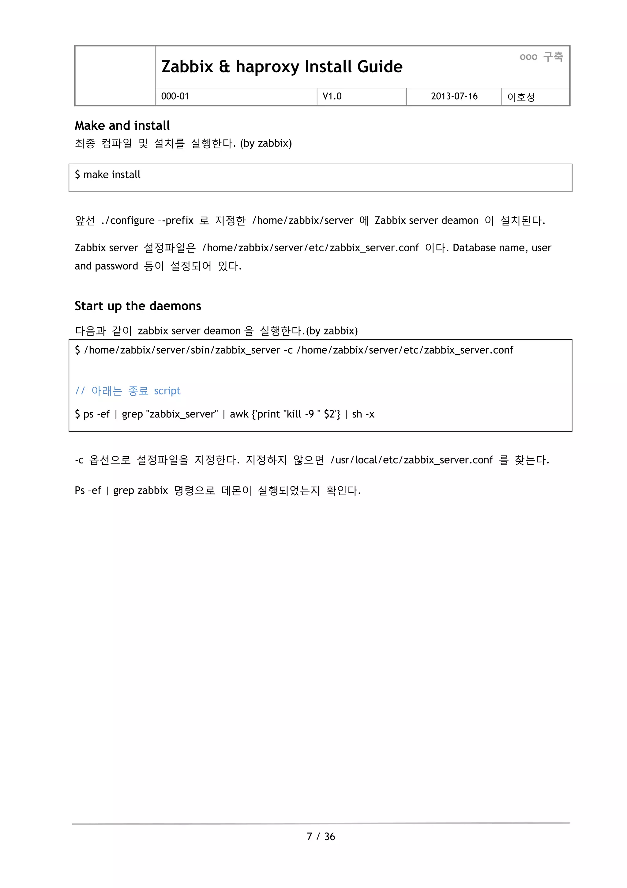 Zabbix & haproxy Install Guide
ooo 구축
000-01 V1.0 2013-07-16 이호성
7 / 36
Make and install
최종 컴파일 및 설치를 실행한다. (by zabbix)
$ make install
앞선 ./configure –-prefix 로 지정한 /home/zabbix/server 에 Zabbix server deamon 이 설치된다.
Zabbix server 설정파일은 /home/zabbix/server/etc/zabbix_server.conf 이다. Database name, user
and password 등이 설정되어 있다.
Start up the daemons
다음과 같이 zabbix server deamon 을 실행한다.(by zabbix)
$ /home/zabbix/server/sbin/zabbix_server –c /home/zabbix/server/etc/zabbix_server.conf
// 아래는 종료 script
$ ps -ef | grep "zabbix_server" | awk {'print "kill -9 " $2'} | sh -x
-c 옵션으로 설정파일을 지정한다. 지정하지 않으면 /usr/local/etc/zabbix_server.conf 를 찾는다.
Ps –ef | grep zabbix 명령으로 데몬이 실행되었는지 확인다.
 