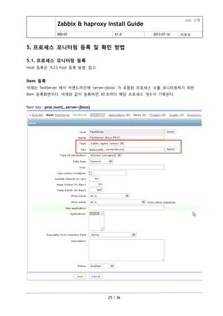 Zabbix & haproxy Install Guide
ooo 구축
000-01 V1.0 2013-07-16 이호성
25 / 36
5. 프로세스 모니터링 등록 및 확인 방법
5.1. 프로세스 모니터링 등록
Host 등록은 ‘4.2.1 host 등록 방법’ 참고
Item 등록
아래는 TestServer 에서 커맨드라인에 ‘server=jboss’ 가 포함된 프로세스 수를 모니터링하기 위한
Item 등록화면이다. 아래와 같이 등록하면, 60 초마다 해당 프로세스 개수가 기록된다.
Item key : proc.num[,,,server=jboss]
 