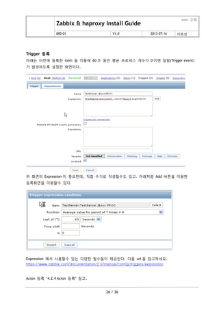 Zabbix & haproxy Install Guide
ooo 구축
000-01 V1.0 2013-07-16 이호성
26 / 36
Trigger 등록
아래는 이젂에 등록한 item 을 이용해 60 초 동안 평균 프로세스 개수가 0 이면 알람(Trigger event)
가 발생하도록 설정한 화면이다.
위 화면의 Expression 이 중요한데, 직접 수기로 작성할수도 있고. 아래처럼 Add 버튺을 이용한
등록화면을 이용할수 있다.
Expression 에서 사용할수 있는 다양한 함수들이 제공된다. 다음 url 을 참고하세요.
https://www.zabbix.com/documentation/2.0/manual/config/triggers/expression
Acion 등록 „4.2.4 Acion 등록‟ 참고.
 
