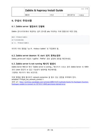 Zabbix & haproxy Install Guide
ooo 구축
000-01 V1.0 2013-07-16 이호성
29 / 36
6. 구성시 주의사항
6.1. Zabbix server 웹접속이 안될때
Zabbix 공식사이트에서 제공하는 설치 문서중 php 카피하는 아래 명령으로 하면 안됨.
mkdir <htdocs>/zabbix
cd frontends/php
cp -a . <htdocs>/zabbix
마지막 카피 명령을 „cp –R . <htdocs>/zabbix‟ 로 작업해야 함.
6.2. Zabbix server deamon 이 start 되지 못하는경우
Zabbix_server.conf 파일의 „LogFile‟, „PidFile‟ 경로 설정에 권한을 확인하세요.
6.3. Zabbix server is not running 메시지 발생시
Zabbix Server Web UI 에서 „Zabbix server is running….‟메시지가 나오는 경우 Zabbix Server 의 10051
포트 Listen 중인지 or 접근 가능한지 방화벽을 확인해야함.
그럼에도 메시지가 계속 보인다면.
아래 명령을 통해 웹서버가 network connection 을 할수 있는 권한을 부여해야 한다.
setsebool -P httpd_can_network_connect 1
관련 url : http://archives.ryandaigle.com/articles/2005/9/27/mythweb-howto-fix-fsockopen-function-
fsockopen-unable-to-connect-to-127-0-0-1-6543-permission-denied-error
 