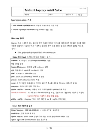 Zabbix & haproxy Install Guide
ooo 구축
000-01 V1.0 2013-07-16 이호성
34 / 36
haproxy deamon 가동
$ sudo service haproxy start - 우분투 리눅스에서 데몬 가동
$ service haproxy start  RHEL 또는 CentOS 데몬 가동
Haproxy 옵션
Haproxy 에서 사용하게 되는 옵션의 경우 아래의 아래의 사이트를 참조하시면 더 맋은 정보를 확인
하실수 있습니다. haproxy 에서 사용하는 옵션의 경우 크게 global 옵션과 default 옵션을 나누게
됩니다.
 code.google.com/p/haproxy-docs/wiki/monitor_uri
- Global 및 Default 섹션에 기본으로 적용되는 옵션-
daemon: 백그라운드 모드(background mode)로 실행
log: syslog 설정
log-send-hostname: 로그를 보낼 hostname 설정
uid: 프로세스의 userid 를 number 로 변경
user: 프로세스의 user name 지정
gid : 프로세스의 groupid 를 number 로 변경
group : 프로세스의 group name 지정
node: 두 개 이상의 프로세스나 서버가 같은 IP 주소를 공유할 때 name 설정(HA 설정)
maxconn: 프로세스당 최대 연결 개수
pidfile <pidfile> : haprox y 가동시 모든 데몬에 pid 를 <pidfile>안에 작성
ulimit –n <number> : 각 프로세스 file-descriptor 를 조정, 자동적으로 계산하여 적용하기 때문에
haproxy 에서는 사용하지 않는 것을 권장.
pidfile <pidfile> : haproxy 가동시 모든 데몬에 pid 를 <pidfile>안에 작성
- Listen 섹션 기본적용 옵션
Listen Webfarm 192.168.0.200:80 : 서비스 IP 및 포트지정
mode http: 연결 프로토콜 지정
option httpchk: health check 연결하고자 하는 프로토콜의 health check 지정
option log-health-checks: health 체크 로그기록
 