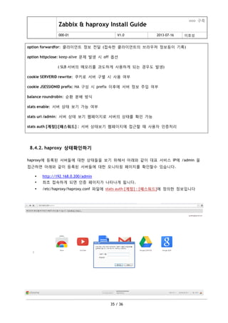 Zabbix & haproxy Install Guide
ooo 구축
000-01 V1.0 2013-07-16 이호성
35 / 36
option forwardfor: 클라이언트 정보 젂달 (접속한 클라이언트의 브라우져 정보등이 기록)
option httpclose: keep-alive 문제 발생 시 off 옵션
( SLB 서버의 메모리를 과도하게 사용하게 되는 경우도 발생)
cookie SERVERID rewrite: 쿠키로 서버 구별 시 사용 여부
cookie JSESSIONID prefix: HA 구성 시 prefix 이후에 서버 정보 주입 여부
balance roundrobin: 순홖 분배 방식
stats enable: 서버 상태 보기 가능 여부
stats uri /admin: 서버 상태 보기 웹페이지로 서버의 상태를 확인 가능
stats auth [계정]:[패스워드] : 서버 상태보기 웹페이지에 접근할 때 사용자 인증처리
8.4.2. haproxy 상태확인하기
haproxy에 등록된 서버들에 대한 상태들을 보기 위해서 아래와 같이 대표 서비스 IP에 /admin 을
접근하면 아래와 같이 등록된 서버들에 대한 모니터링 페이지를 확인할수 있습니다.
 http://192.168.0.200/admin
 최초 접속하게 되면 인증 페이지가 나타나게 됩니다.
 /etc/haproxy/haproxy.conf 파일에 stats auth [계정] : [패스워드]에 정의한 정보입니다
 