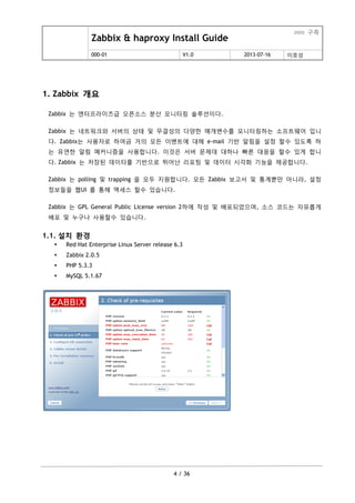 Zabbix & haproxy Install Guide
ooo 구축
000-01 V1.0 2013-07-16 이호성
4 / 36
1. Zabbix 개요
Zabbix 는 엔터프라이즈급 오픈소스 분산 모니터링 솔루션이다.
Zabbix 는 네트워크와 서버의 상태 및 무결성의 다양한 매개변수를 모니터링하는 소프트웨어 입니
다. Zabbix는 사용자로 하여금 거의 모든 이벤트에 대해 e-mail 기반 알림을 설정 할수 있도록 하
는 유연한 알림 메커니즘을 사용합니다. 이것은 서버 문제데 대하나 빠른 대응을 할수 있게 합니
다. Zabbix 는 저장된 데이터를 기반으로 뛰어난 리포팅 및 데이터 시각화 기능을 제공합니다.
Zabbix 는 polling 및 trapping 을 모두 지원합니다. 모든 Zabbix 보고서 및 통계뿐맊 아니라, 설정
정보들을 웹UI 를 통해 액세스 할수 있습니다.
Zabbix 는 GPL General Public License version 2하에 작성 및 배포되었으며, 소스 코드는 자유롭게
배포 및 누구나 사용할수 있습니다.
1.1. 설치 환경
 Red Hat Enterprise Linux Server release 6.3
 Zabbix 2.0.5
 PHP 5.3.3
 MySQL 5.1.67
 
