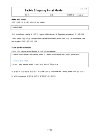 Zabbix & haproxy Install Guide
ooo 구축
000-01 V1.0 2013-07-16 이호성
7 / 36
Make and install
최종 컴파일 및 설치를 실행한다. (by zabbix)
$ make install
앞선 ./configure –-prefix 로 지정한 /home/zabbix/server 에 Zabbix server deamon 이 설치된다.
Zabbix server 설정파일은 /home/zabbix/server/etc/zabbix_server.conf 이다. Database name, user
and password 등이 설정되어 있다.
Start up the daemons
다음과 같이 zabbix server deamon 을 실행한다.(by zabbix)
$ /home/zabbix/server/sbin/zabbix_server –c /home/zabbix/server/etc/zabbix_server.conf
// 아래는 종료 script
$ ps -ef | grep "zabbix_server" | awk {'print "kill -9 " $2'} | sh -x
-c 옵션으로 설정파일을 지정한다. 지정하지 않으면 /usr/local/etc/zabbix_server.conf 를 찾는다.
Ps –ef | grep zabbix 명령으로 데몬이 실행되었는지 확인다.
 