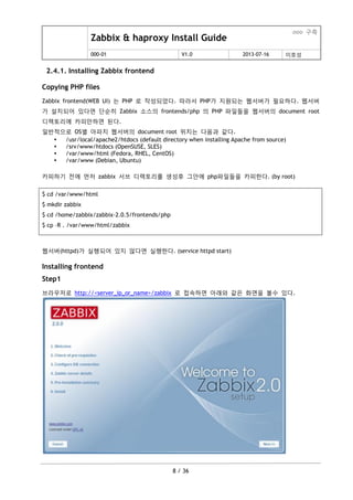 Zabbix & haproxy Install Guide
ooo 구축
000-01 V1.0 2013-07-16 이호성
8 / 36
2.4.1. Installing Zabbix frontend
Copying PHP files
Zabbix frontend(WEB UI) 는 PHP 로 작성되었다. 따라서 PHP가 지원되는 웹서버가 필요하다. 웹서버
가 설치되어 있다면 단순히 Zabbix 소스의 frontends/php 의 PHP 파일들을 웹서버의 document root
디렉토리에 카피맊하면 된다.
일반적으로 OS별 아파치 웹서버의 document root 위치는 다음과 같다.
 /usr/local/apache2/htdocs (default directory when installing Apache from source)
 /srv/www/htdocs (OpenSUSE, SLES)
 /var/www/html (Fedora, RHEL, CentOS)
 /var/www (Debian, Ubuntu)
카피하기 젂에 먼저 zabbix 서브 디렉토리를 생성후 그안에 php파일들을 카피한다. (by root)
$ cd /var/www/html
$ mkdir zabbix
$ cd /home/zabbix/zabbix-2.0.5/frontends/php
$ cp –R . /var/www/html/zabbix
웹서버(httpd)가 실행되어 있지 않다면 실행한다. (service httpd start)
Installing frontend
Step1
브라우저로 http://<server_ip_or_name>/zabbix 로 접속하면 아래와 같은 화면을 볼수 있다.
 