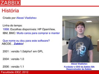 História
 Criado por Alexei Vladishev

 Linha do tempo:
 1998: Escolhas disponíveis: HP OpenView,
 IBM, BMC: Muito caros para comprar e manter

 Que nome eu dou para este software?
ABCDE…Zabbix!

 2001 : versão 1.0alpha1 em GPL

 2004 : versão 1.0
                                                     Alexei Vladishev
 2006 : versão 1.1                             Fundador e CEO da Zabbix SIA
                                                 Desenvolvedor do Zabbix
Faculdade iDEZ, 2012
 
