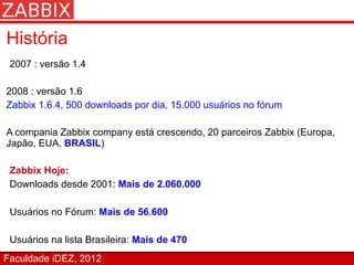 História
 2007 : versão 1.4

2008 : versão 1.6
Zabbix 1.6.4, 500 downloads por dia, 15.000 usuários no fórum

A compania Zabbix company está crescendo, 20 parceiros Zabbix (Europa,
Japão, EUA, BRASIL)

 Zabbix Hoje:
 Downloads desde 2001: Mais de 2.060.000

 Usuários no Fórum: Mais de 56.600

 Usuários na lista Brasileira: Mais de 470
Faculdade iDEZ, 2012
 