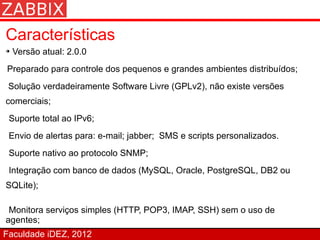 Características
➔   Versão atual: 2.0.0
Preparado para controle dos pequenos e grandes ambientes distribuídos;
 Solução verdadeiramente Software Livre (GPLv2), não existe versões
comerciais;
 Suporte total ao IPv6;
 Envio de alertas para: e-mail; jabber; SMS e scripts personalizados.
 Suporte nativo ao protocolo SNMP;
 Integração com banco de dados (MySQL, Oracle, PostgreSQL, DB2 ou
SQLite);

 Monitora serviços simples (HTTP, POP3, IMAP, SSH) sem o uso de
agentes;
Faculdade iDEZ, 2012
 