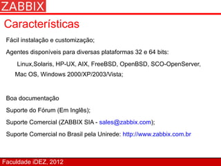 Características
 Fácil instalação e customização;
 Agentes disponíveis para diversas plataformas 32 e 64 bits:
     Linux,Solaris, HP-UX, AIX, FreeBSD, OpenBSD, SCO-OpenServer,
    Mac OS, Windows 2000/XP/2003/Vista;


 Boa documentação
 Suporte do Fórum (Em Inglês);
 Suporte Comercial (ZABBIX SIA - sales@zabbix.com);
 Suporte Comercial no Brasil pela Unirede: http://www.zabbix.com.br



Faculdade iDEZ, 2012
 