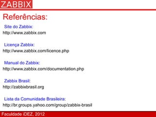 Referências:
 Site do Zabbix:
http://www.zabbix.com

 Licença Zabbix:
http://www.zabbix.com/licence.php

 Manual do Zabbix:
http://www.zabbix.com/documentation.php

 Zabbix Brasil:
http://zabbixbrasil.org

 Lista da Comunidade Brasileira:
http://br.groups.yahoo.com/group/zabbix-brasil

Faculdade iDEZ, 2012
 
