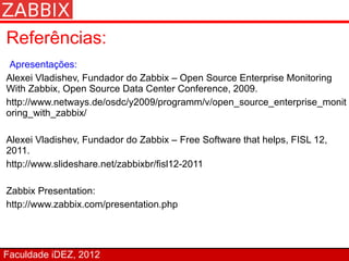 Referências:
 Apresentações:
Alexei Vladishev, Fundador do Zabbix – Open Source Enterprise Monitoring
With Zabbix, Open Source Data Center Conference, 2009.
http://www.netways.de/osdc/y2009/programm/v/open_source_enterprise_monit
oring_with_zabbix/

Alexei Vladishev, Fundador do Zabbix – Free Software that helps, FISL 12,
2011.
http://www.slideshare.net/zabbixbr/fisl12-2011

Zabbix Presentation:
http://www.zabbix.com/presentation.php




Faculdade iDEZ, 2012
 