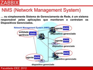 NMS (Network Management System)
… ou simplesmente Sistema de Gerenciamento de Rede, é um sistema
responsável pelas aplicações que monitoram e controlam os
Dispositivos Gerenciados.
          Network Management System (NMS)         agente dado
              entidade
                       dado                 dispositivo gerenciado
              gerência

                                                  agente dado

                                             dispositivo gerenciado


                                                  agente dado
                    agente dado
                                              dispositivo gerenciado

                         dispositivo gerenciado
Faculdade iDEZ, 2012
 