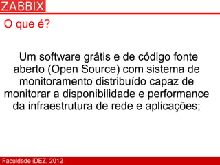O que é?

  Um software grátis e de código fonte
 aberto (Open Source) com sistema de
  monitoramento distribuído capaz de
monitorar a disponibilidade e performance
 da infraestrutura de rede e aplicações;



Faculdade iDEZ, 2012
 