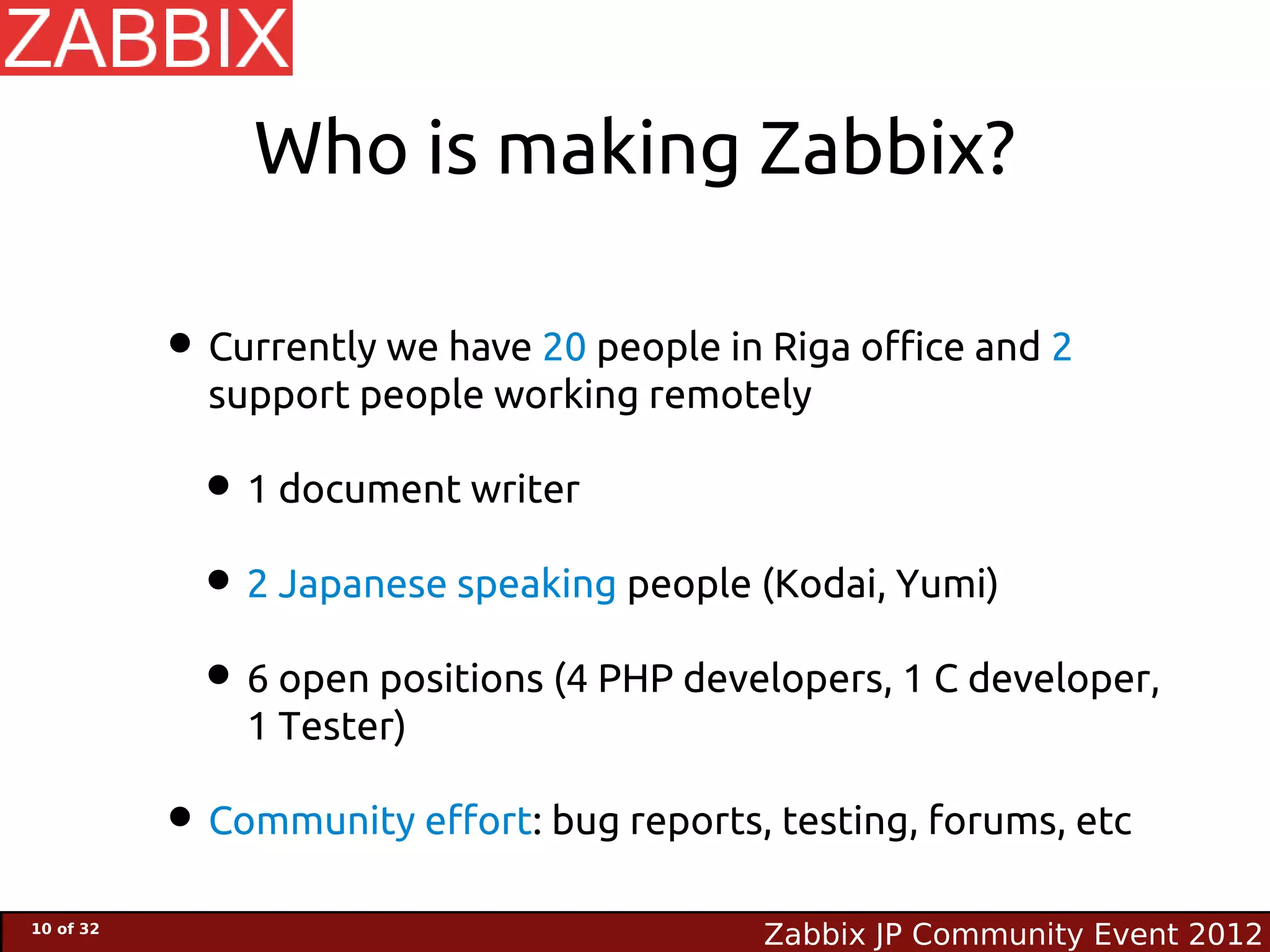 Who is making Zabbix?

           • Currently we have 20 people in Riga office and 2
             support people working remotely

             • 1 document writer
             • 2 Japanese speaking people (Kodai, Yumi)
             • 6 open positions (4 PHP developers, 1 C developer,
               1 Tester)

           • Community effort: bug reports, testing, forums, etc
10 of 32
                                            Zabbix JP Community Event 2012
 