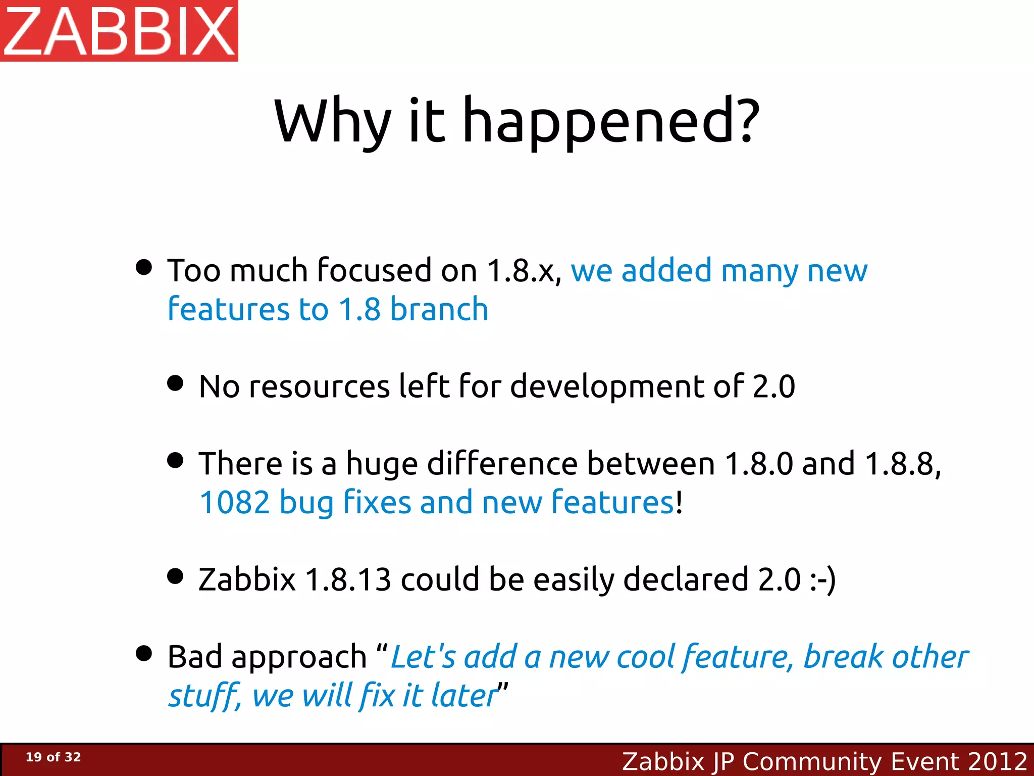 Why it happened?

           • Too much focused on 1.8.x, we added many new
             features to 1.8 branch

             • No resources left for development of 2.0
             • There is a huge difference between 1.8.0 and 1.8.8,
               1082 bug fixes and new features!

            • Zabbix 1.8.13 could be easily declared 2.0 :-)
           • Bad approach “Let's add a new cool feature, break other
             stuff, we will fix it later”
19 of 32
                                            Zabbix JP Community Event 2012
 
