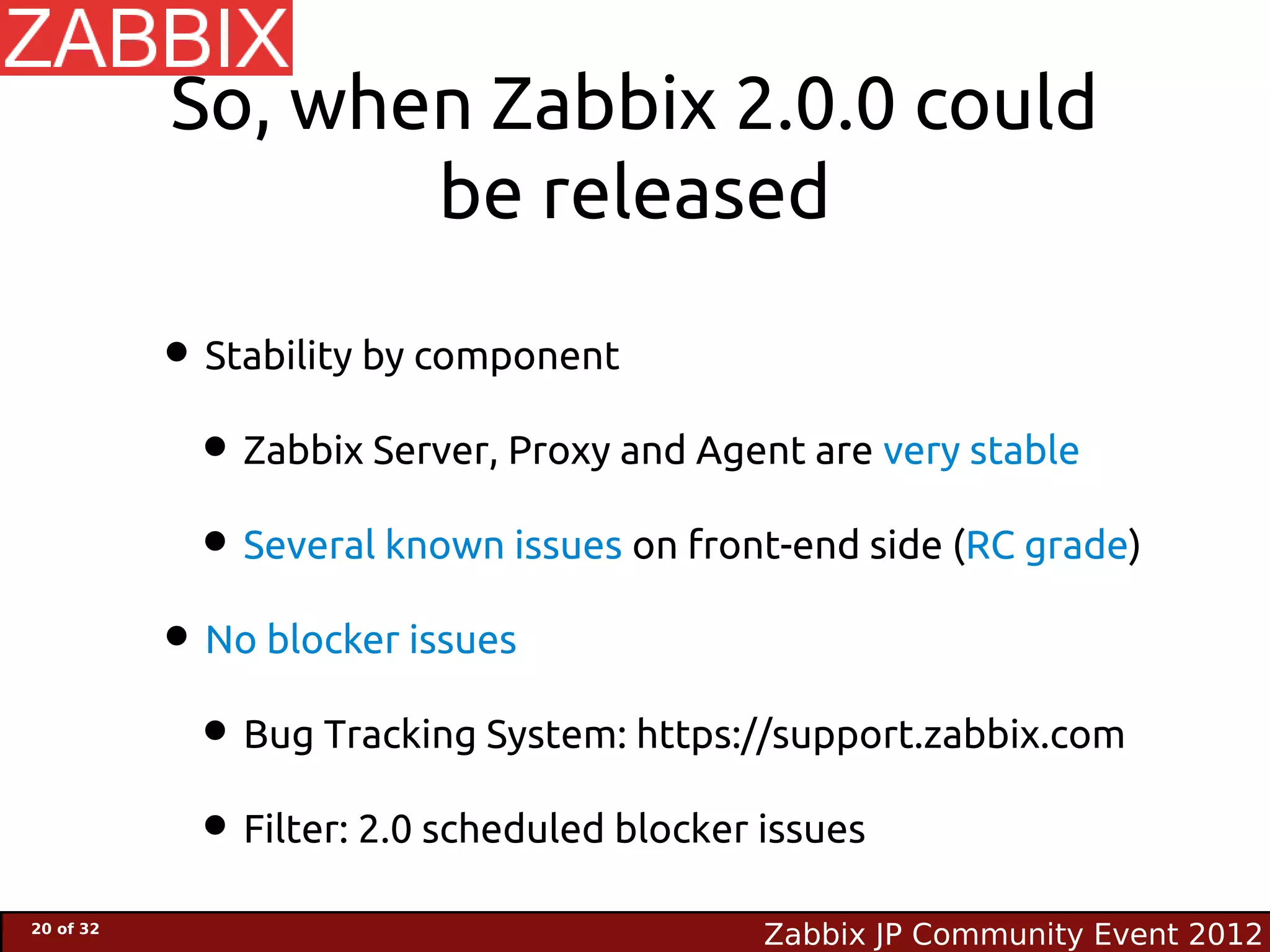 So, when Zabbix 2.0.0 could
                  be released

           • Stability by component
            • Zabbix Server, Proxy and Agent are very stable
            • Several known issues on front-end side (RC grade)
           • No blocker issues
            • Bug Tracking System: https://support.zabbix.com
            • Filter: 2.0 scheduled blocker issues
20 of 32
                                           Zabbix JP Community Event 2012
 
