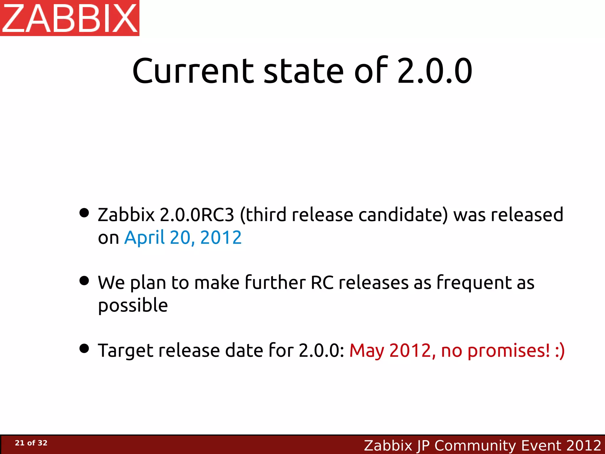 Current state of 2.0.0



           • Zabbix 2.0.0RC3 (third release candidate) was released
             on April 20, 2012

           • We plan to make further RC releases as frequent as
             possible

           • Target release date for 2.0.0: May 2012, no promises! :)

21 of 32
                                             Zabbix JP Community Event 2012
 