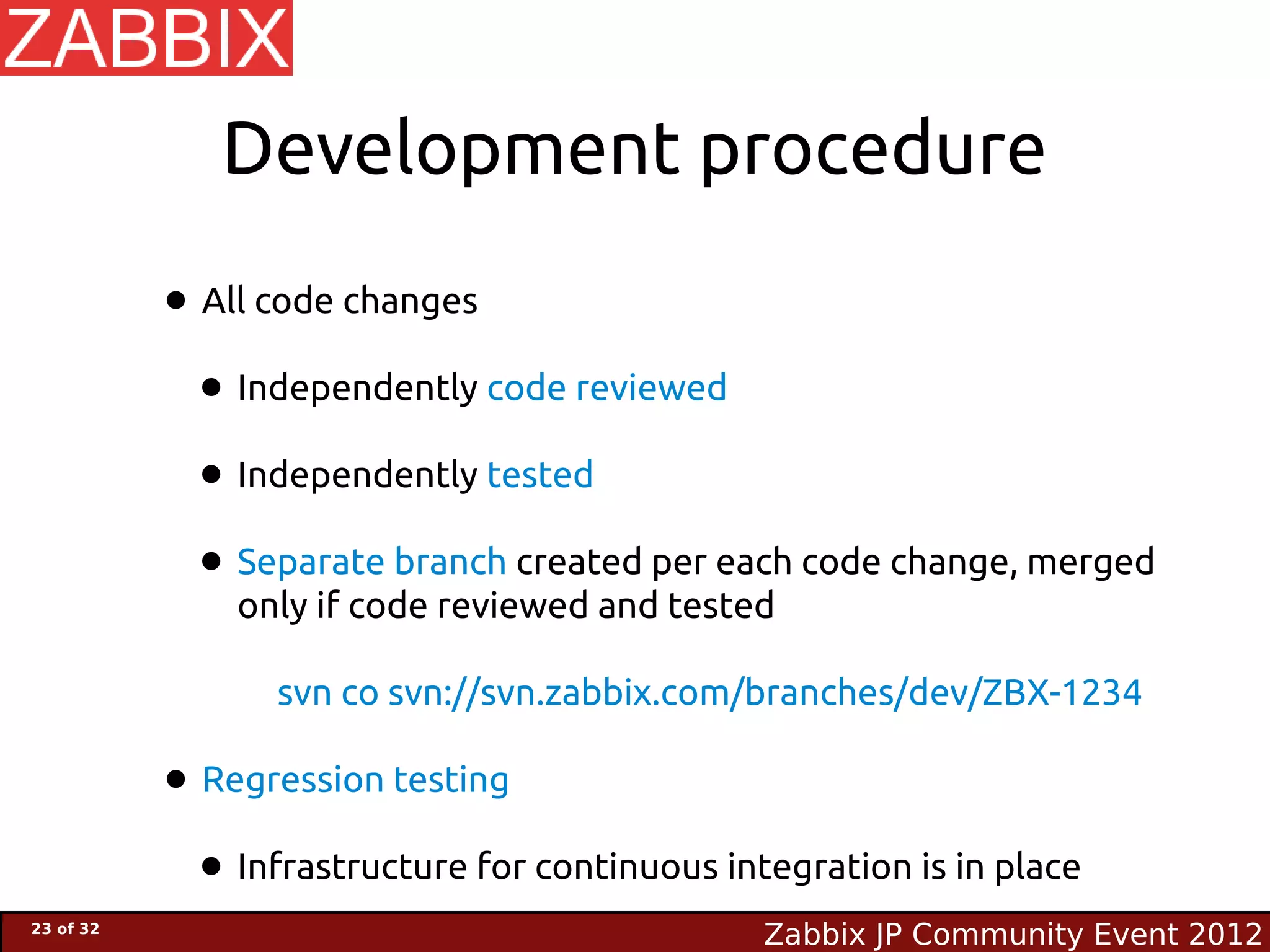 Development procedure

           • All code changes
            • Independently code reviewed
            • Independently tested
            • Separate branch created per each code change, merged
               only if code reviewed and tested

                  svn co svn://svn.zabbix.com/branches/dev/ZBX-1234

           • Regression testing
            • Infrastructure for continuous integration is in place
23 of 32
                                               Zabbix JP Community Event 2012
 