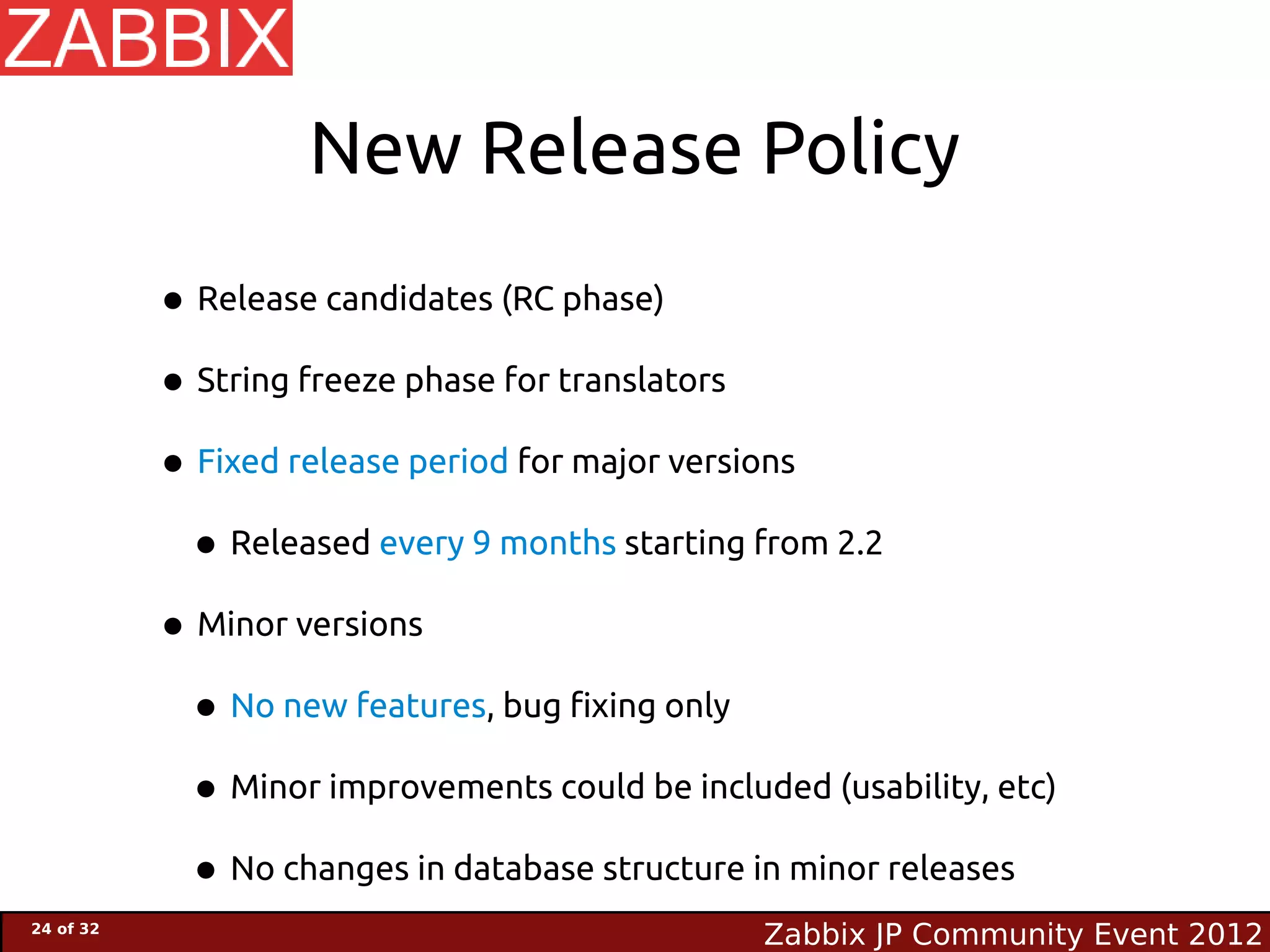 New Release Policy

           • Release candidates (RC phase)
           • String freeze phase for translators
           • Fixed release period for major versions
            • Released every 9 months starting from 2.2
           • Minor versions
            • No new features, bug fixing only
            • Minor improvements could be included (usability, etc)
            • No changes in database structure in minor releases
24 of 32
                                                Zabbix JP Community Event 2012
 