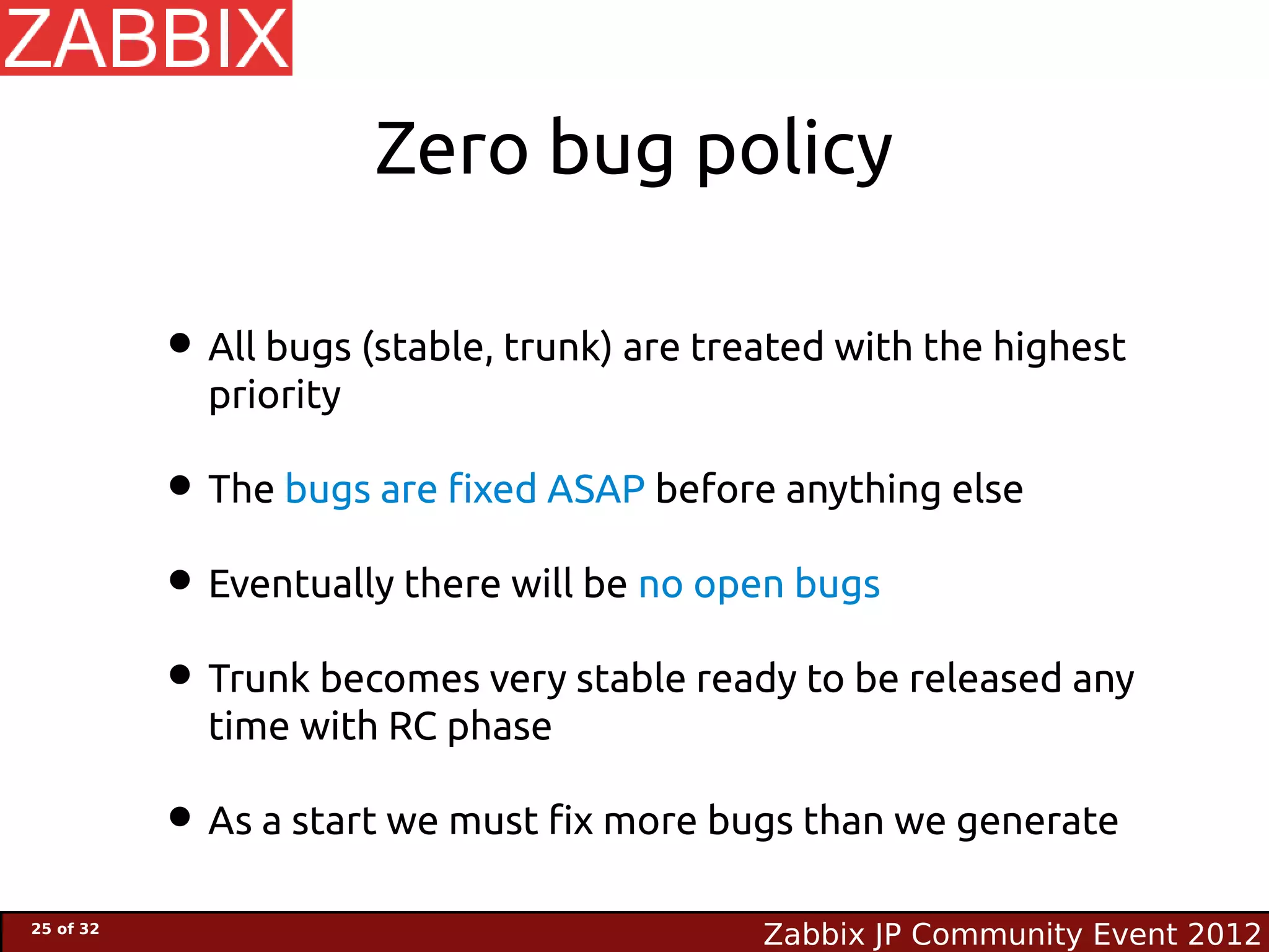 Zero bug policy

           • All bugs (stable, trunk) are treated with the highest
             priority

           • The bugs are fixed ASAP before anything else
           • Eventually there will be no open bugs
           • Trunk becomes very stable ready to be released any
             time with RC phase

           • As a start we must fix more bugs than we generate
25 of 32
                                             Zabbix JP Community Event 2012
 