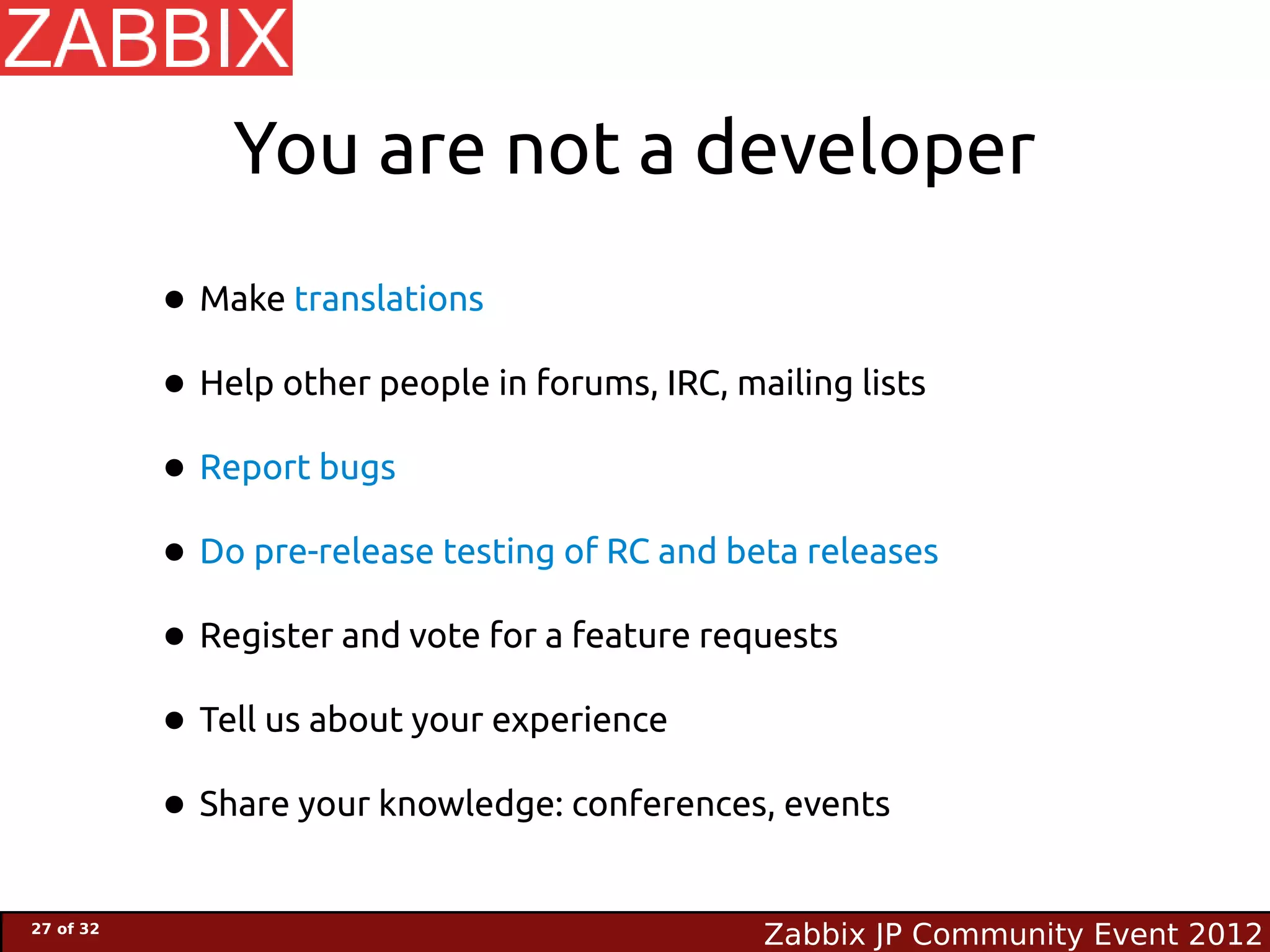 You are not a developer
           • Make translations
           • Help other people in forums, IRC, mailing lists
           • Report bugs
           • Do pre-release testing of RC and beta releases
           • Register and vote for a feature requests
           • Tell us about your experience
           • Share your knowledge: conferences, events
27 of 32
                                                 Zabbix JP Community Event 2012
 