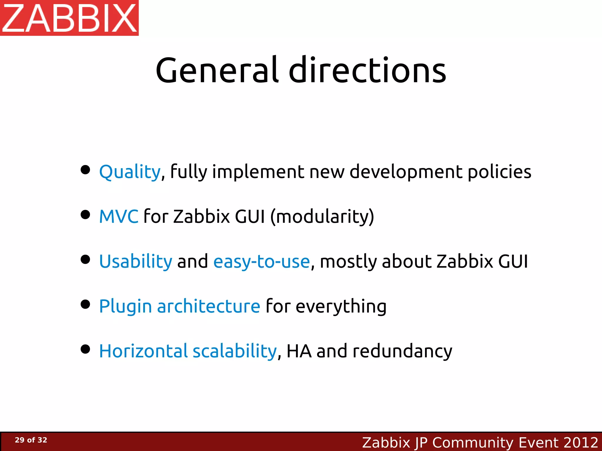 General directions

           • Quality, fully implement new development policies
           • MVC for Zabbix GUI (modularity)
           • Usability and easy-to-use, mostly about Zabbix GUI
           • Plugin architecture for everything
           • Horizontal scalability, HA and redundancy

29 of 32
                                           Zabbix JP Community Event 2012
 
