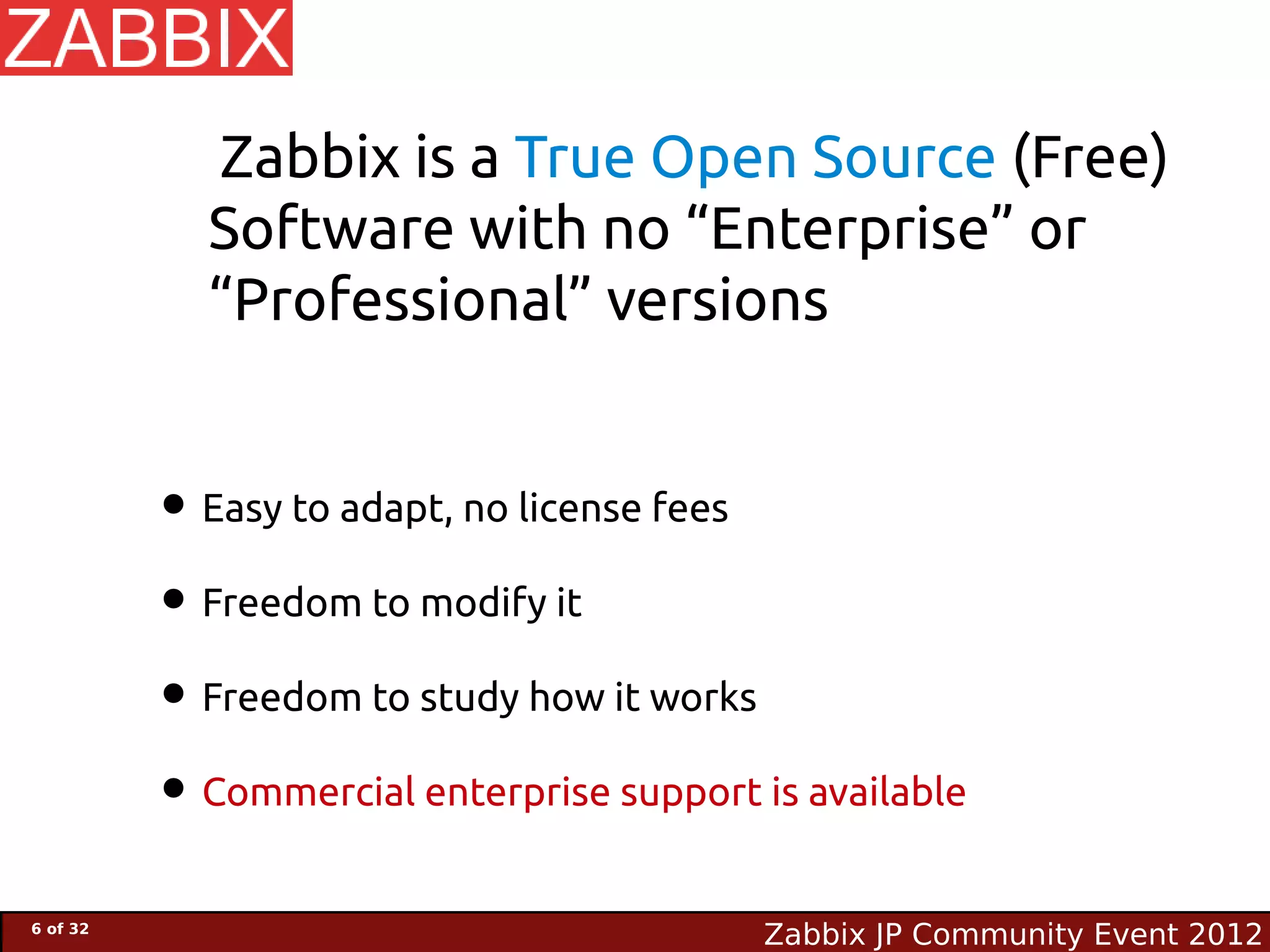 Zabbix is a True Open Source (Free)
            Software with no “Enterprise” or
            “Professional” versions


          • Easy to adapt, no license fees
          • Freedom to modify it
          • Freedom to study how it works
          • Commercial enterprise support is available
6 of 32
                                           Zabbix JP Community Event 2012
 