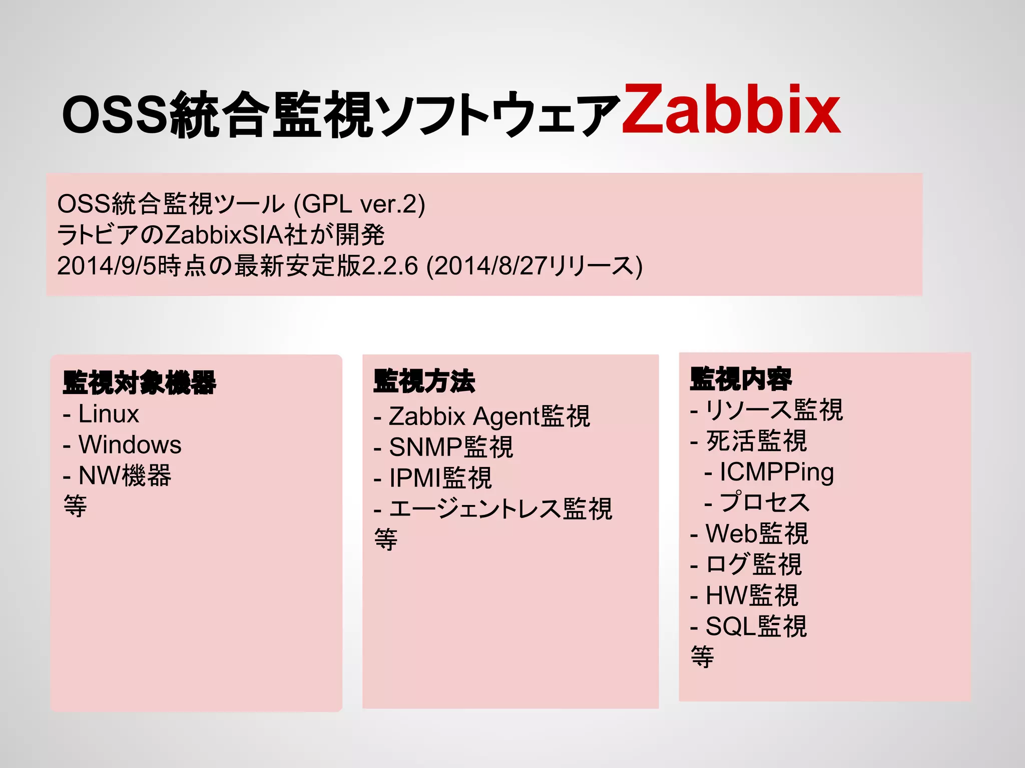 OSS⤫ྜ┘ど䝋䝣䝖䜴䜵䜰Zabbix 
OSS⤫ྜ┘ど䝒䞊䝹 (GPL ver.2) 
䝷䝖䝡䜰䛾ZabbixSIA♫䛜㛤Ⓨ 
2014/9/5᫬Ⅼ䛾᭱᪂Ᏻᐃ∧2.2.6 (2014/8/27䝸䝸䞊䝇) 
┘どᑐ㇟ᶵჾ 
- Linux 
- Windows 
- NWᶵჾ 
➼ 
┘ど᪉ἲ 
- Zabbix Agent┘ど 
- SNMP┘ど 
- IPMI┘ど 
- 䜶䞊䝆䜵䞁䝖䝺䝇┘ど 
➼ 
┘どෆᐜ 
- 䝸䝋䞊䝇┘ど 
- Ṛά┘ど 
- ICMPPing 
- 䝥䝻䝉䝇 
- Web┘ど 
- 䝻䜾┘ど 
- HW┘ど 
- SQL┘ど 
➼ 
 