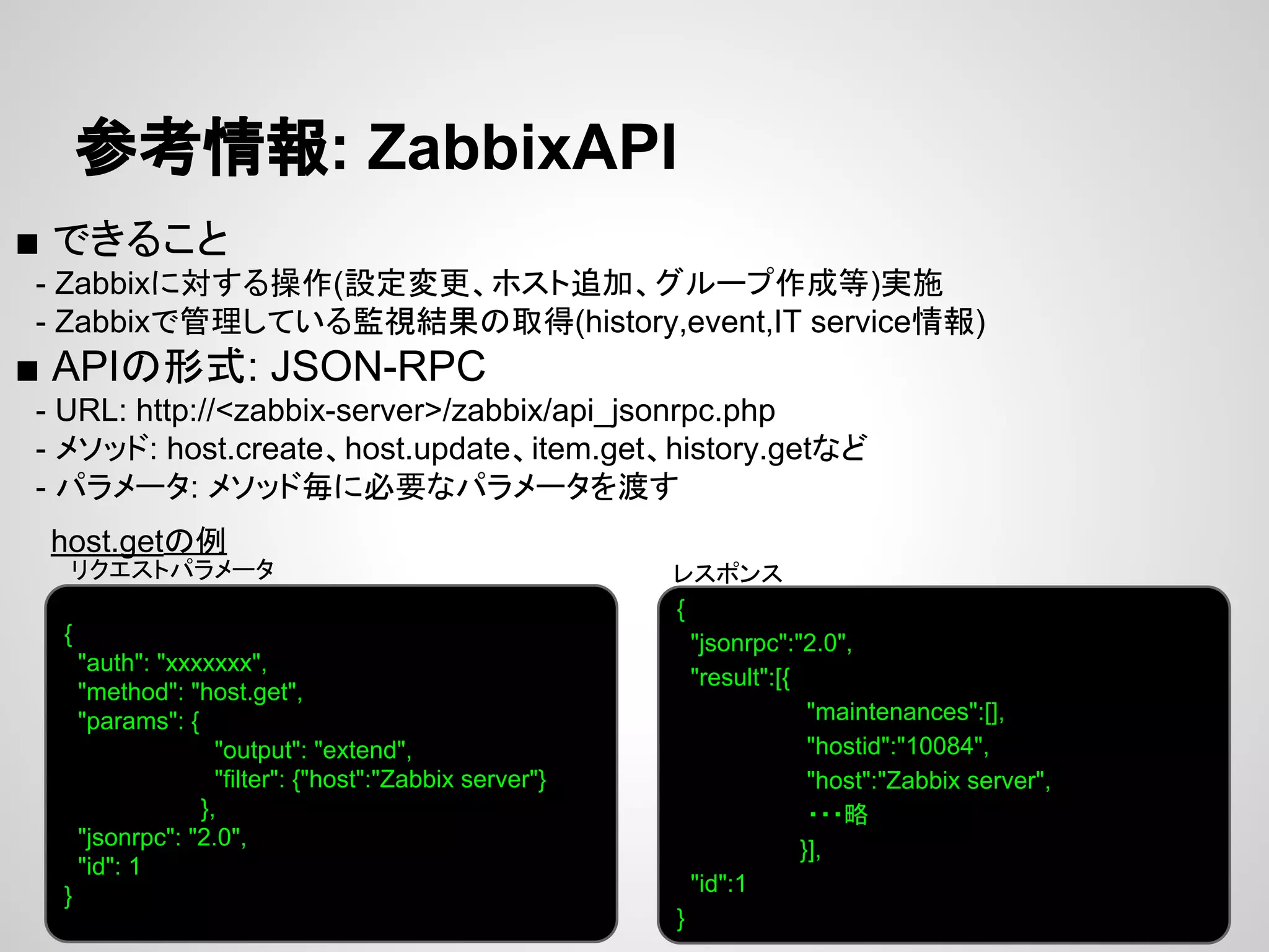 ཧ⪃᝟ሗ: ZabbixAPI 
■ 䛷䛝䜛䛣䛸 
䚷- Zabbix䛻ᑐ䛩䜛᧯స(タᐃኚ᭦䚸䝩䝇䝖㏣ຍ䚸䜾䝹䞊䝥సᡂ➼)ᐇ᪋ 
䚷- Zabbix䛷⟶⌮䛧䛶䛔䜛┘ど⤖ᯝ䛾ྲྀᚓ(history,event,IT service᝟ሗ) 
■ API䛾ᙧᘧ: JSON-RPC 
䚷- URL: http://<zabbix-server>/zabbix/api_jsonrpc.php 
䚷- 䝯䝋䝑䝗: host.create䚸host.update䚸item.get䚸history.get䛺䛹 
䚷- 䝟䝷䝯䞊䝍: 䝯䝋䝑䝗ẖ䛻ᚲせ䛺䝟䝷䝯䞊䝍䜢Ώ䛩 
host.get䛾౛ 
䝺䝇䝫䞁䝇 
{ 
"auth": "xxxxxxx", 
"method": "host.get", 
"params": { 
"output": "extend", 
"filter": {"host":"Zabbix server"} 
}, 
"jsonrpc": "2.0", 
"id": 1 
} 
{ 
"jsonrpc":"2.0", 
"result":[{ 
"maintenances":[], 
"hostid":"10084", 
"host":"Zabbix server", 
䞉䞉䞉␎ 
}], 
"id":1 
} 
䝸䜽䜶䝇䝖䝟䝷䝯䞊䝍 
 