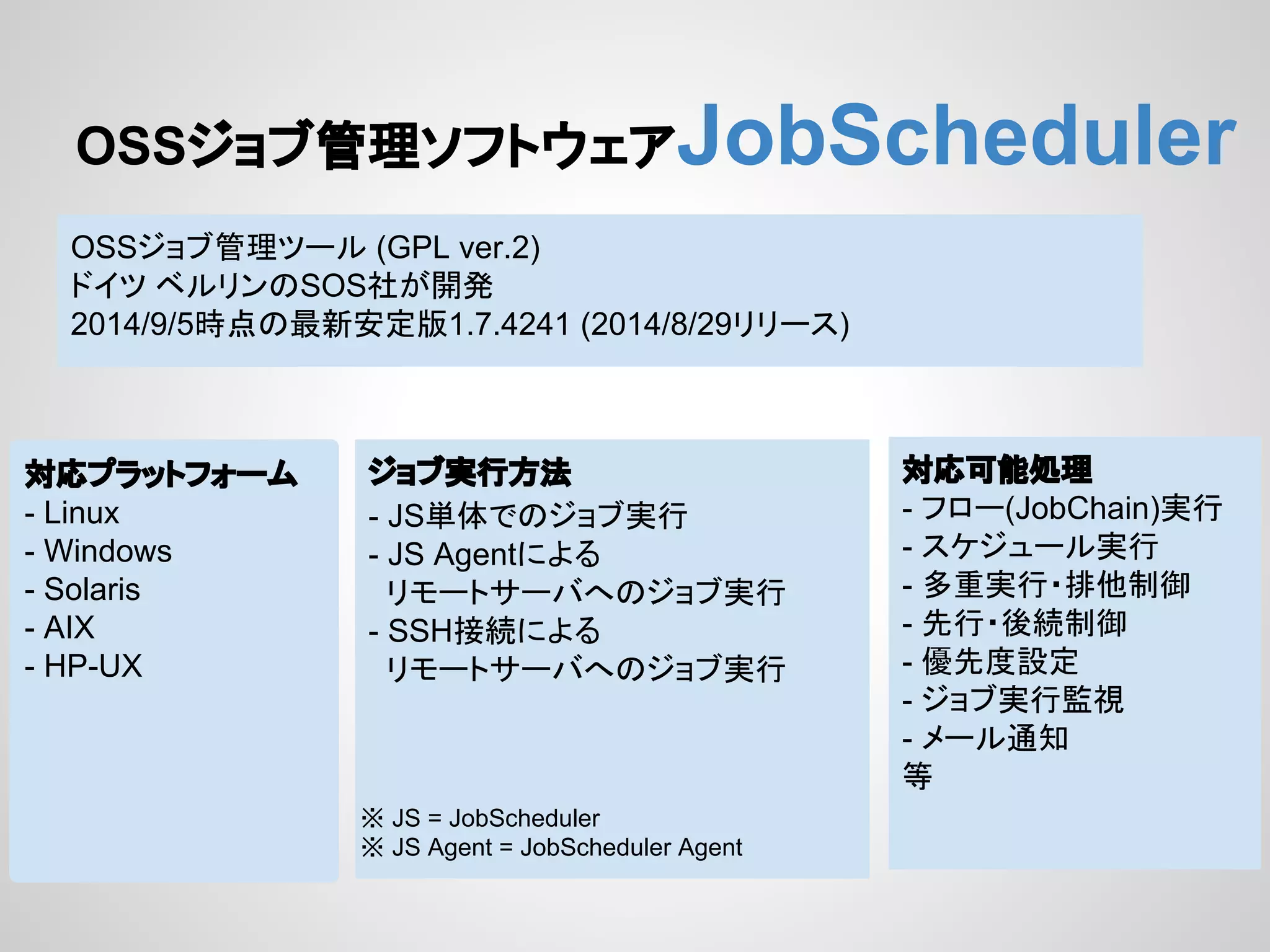 OSS䝆䝵䝤⟶⌮䝋䝣䝖䜴䜵䜰JobScheduler 
OSS䝆䝵䝤⟶⌮䝒䞊䝹 (GPL ver.2) 
䝗䜲䝒 䝧䝹䝸䞁䛾SOS♫䛜㛤Ⓨ 
2014/9/5᫬Ⅼ䛾᭱᪂Ᏻᐃ∧1.7.4241 (2014/8/29䝸䝸䞊䝇) 
ᑐᛂ䝥䝷䝑䝖䝣䜷䞊䝮 
- Linux 
- Windows 
- Solaris 
- AIX 
- HP-UX 
䝆䝵䝤ᐇ⾜᪉ἲ 
- JS༢య䛷䛾䝆䝵䝤ᐇ⾜ 
- JS Agent䛻䜘䜛 
䝸䝰䞊䝖䝃䞊䝞䜈䛾䝆䝵䝤ᐇ⾜ 
- SSH᥋⥆䛻䜘䜛 
䝸䝰䞊䝖䝃䞊䝞䜈䛾䝆䝵䝤ᐇ⾜ 
ᑐᛂྍ⬟ฎ⌮ 
- 䝣䝻䞊(JobChain)ᐇ⾜ 
- 䝇䜿䝆䝳䞊䝹ᐇ⾜ 
- ከ㔜ᐇ⾜䞉᤼௚ไᚚ 
- ඛ⾜䞉ᚋ⥆ไᚚ 
- ඃඛᗘタᐃ 
- 䝆䝵䝤ᐇ⾜┘ど 
- 䝯䞊䝹㏻▱ 
➼ 
䈜 JS = JobScheduler 
䈜 JS Agent = JobScheduler Agent 
 