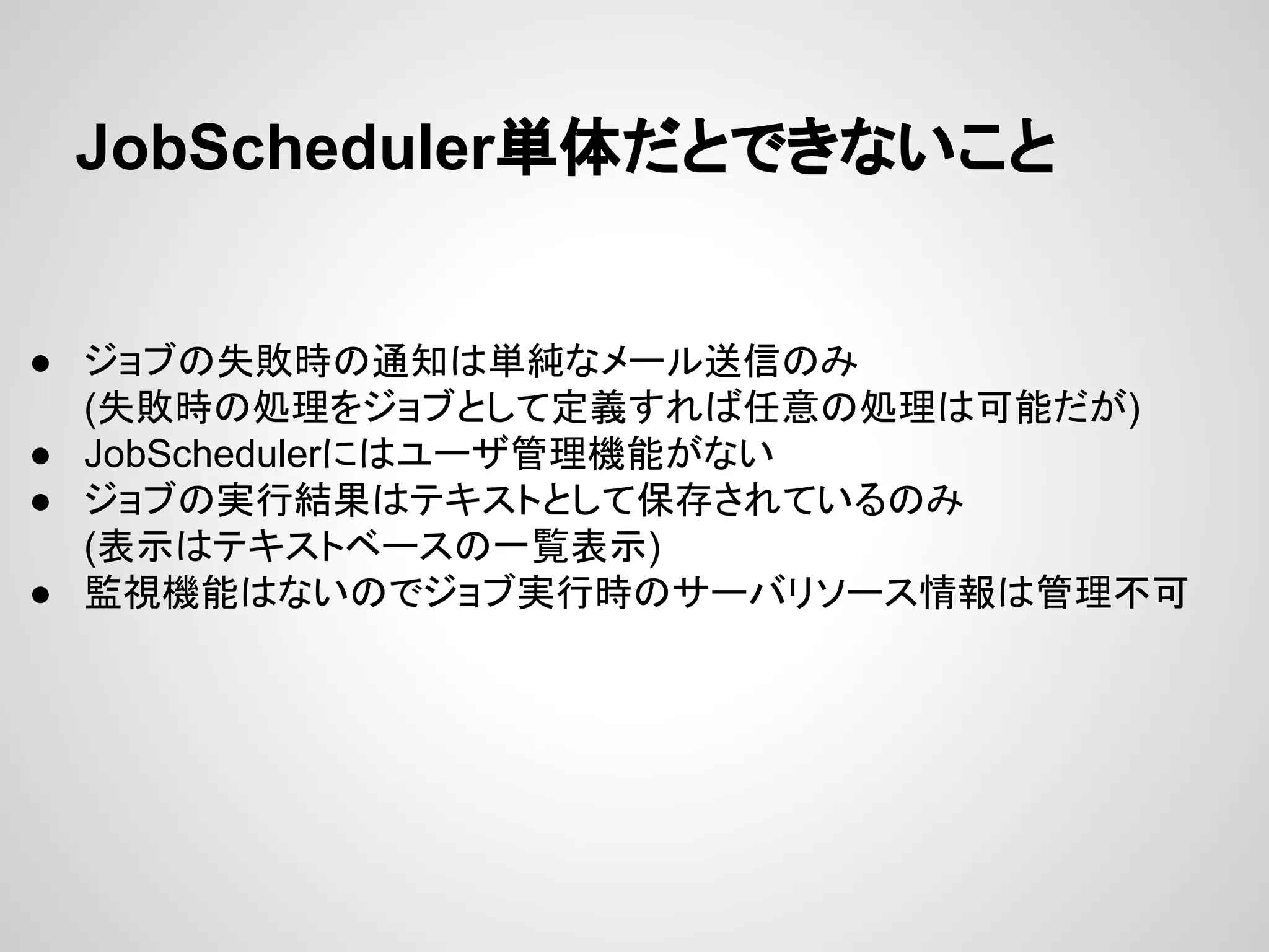 JobScheduler༢య䛰䛸䛷䛝䛺䛔䛣䛸 
● 䝆䝵䝤䛾ኻᩋ᫬䛾㏻▱䛿༢⣧䛺䝯䞊䝹㏦ಙ䛾䜏 
(ኻᩋ᫬䛾ฎ⌮䜢䝆䝵䝤䛸䛧䛶ᐃ⩏䛩䜜䜀௵ព䛾ฎ⌮䛿ྍ⬟䛰䛜) 
● JobScheduler䛻䛿䝴䞊䝄⟶⌮ᶵ⬟䛜䛺䛔 
● 䝆䝵䝤䛾ᐇ⾜⤖ᯝ䛿䝔䜻䝇䝖䛸䛧䛶ಖᏑ䛥䜜䛶䛔䜛䛾䜏 
(⾲♧䛿䝔䜻䝇䝖䝧䞊䝇䛾୍ぴ⾲♧) 
● ┘どᶵ⬟䛿䛺䛔䛾䛷䝆䝵䝤ᐇ⾜᫬䛾䝃䞊䝞䝸䝋䞊䝇᝟ሗ䛿⟶⌮୙ྍ 
 