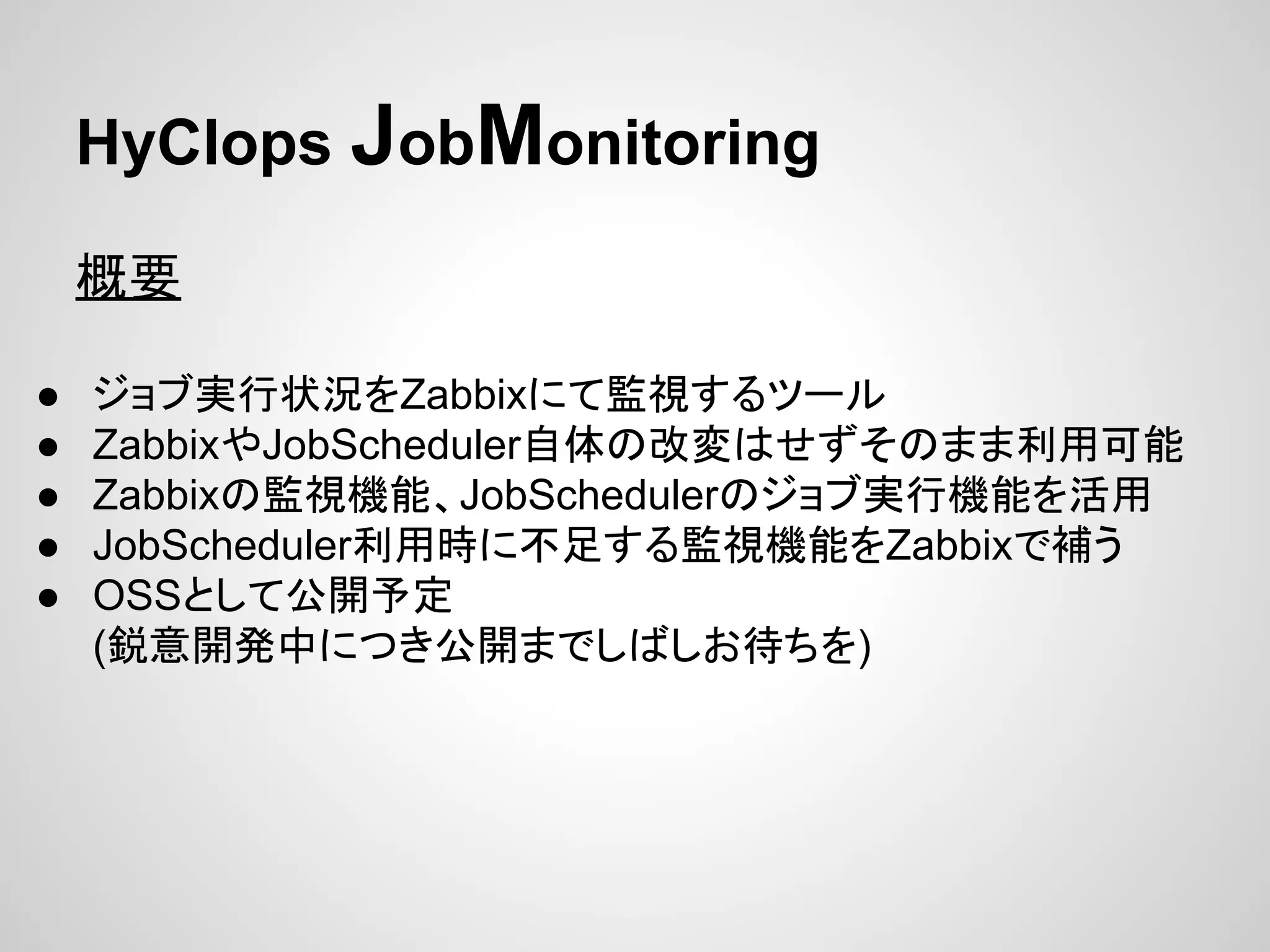 HyClops JobMonitoring 
ᴫせ 
● 䝆䝵䝤ᐇ⾜≧ἣ䜢Zabbix䛻䛶┘ど䛩䜛䝒䞊䝹 
● Zabbix䜔JobScheduler⮬య䛾ᨵኚ䛿䛫䛪䛭䛾䜎䜎฼⏝ྍ⬟ 
● Zabbix䛾┘どᶵ⬟䚸JobScheduler䛾䝆䝵䝤ᐇ⾜ᶵ⬟䜢ά⏝ 
● JobScheduler฼⏝᫬䛻୙㊊䛩䜛┘どᶵ⬟䜢Zabbix䛷⿵䛖 
● OSS䛸䛧䛶බ㛤ணᐃ 
(㗦ព㛤Ⓨ୰䛻䛴䛝බ㛤䜎䛷䛧䜀䛧䛚ᚅ䛱䜢) 
 