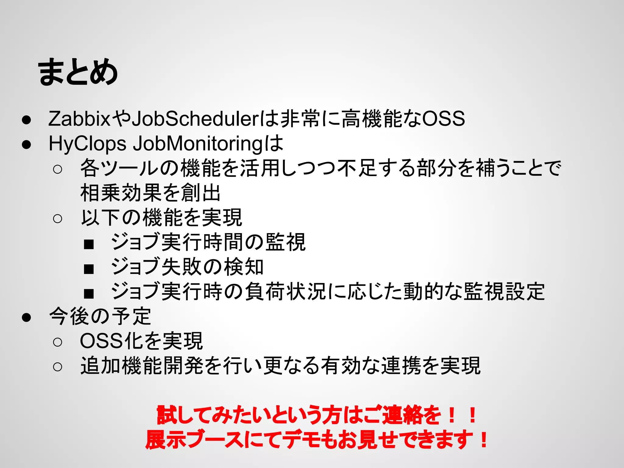 䜎䛸䜑 
● Zabbix䜔JobScheduler䛿㠀ᖖ䛻㧗ᶵ⬟䛺OSS 
● HyClops JobMonitoring䛿 
○ ྛ䝒䞊䝹䛾ᶵ⬟䜢ά⏝䛧䛴䛴୙㊊䛩䜛㒊ศ䜢⿵䛖䛣䛸䛷 
┦஌ຠᯝ䜢๰ฟ 
○ ௨ୗ䛾ᶵ⬟䜢ᐇ⌧ 
■ 䝆䝵䝤ᐇ⾜᫬㛫䛾┘ど 
■ 䝆䝵䝤ኻᩋ䛾᳨▱ 
■ 䝆䝵䝤ᐇ⾜᫬䛾㈇Ⲵ≧ἣ䛻ᛂ䛨䛯ືⓗ䛺┘どタᐃ 
● ௒ᚋ䛾ணᐃ 
○ OSS໬䜢ᐇ⌧ 
○ ㏣ຍᶵ⬟㛤Ⓨ䜢⾜䛔᭦䛺䜛᭷ຠ䛺㐃ᦠ䜢ᐇ⌧ 
ヨ䛧䛶䜏䛯䛔䛸䛔䛖᪉䛿䛤㐃⤡䜢䟿䟿 
ᒎ♧䝤䞊䝇䛻䛶䝕䝰䜒䛚ぢ䛫䛷䛝䜎䛩䟿 
 