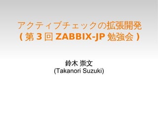アクティブチェックの拡張開発
( 第 3 回 ZABBIX-JP 勉強会 )

          鈴木 崇文
      (Takanori Suzuki)
 