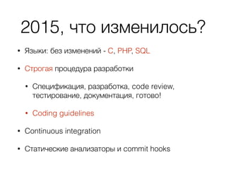 2015, что изменилось?
• Языки: без изменений - C, PHP, SQL
• Строгая процедура разработки
• Спецификация, разработка, code review,
тестирование, документация, готово!
• Coding guidelines
• Continuous integration
• Статические анализаторы и commit hooks
 