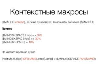 Контекстные макросы
{$MACRO:context], если не существует, то возьмём значение {$MACRO}
Пример
{$MINDISKSPACE:/tmp] => 50% 
{$MINDISKSPACE:/db] => 30% 
{$MINDISKSPACE} = 10% 
Не хватает места на диске 
 
{host:vfs.fs.size[{%FSNAME},pfree].last()} < {$MINDISKSPACE:{%FSNAME}}
 