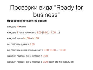 Проверки вида “Ready for
business”
Проверки в конкретное время:
каждые N минут
каждые 2 часа начиная с 9:00 (9:00, 11:00 …)
каждый час в hh:00 и hh:30
по рабочим дням в 9:00
по рабочим дням каждый час в 9:00,10:00,...,18:00
каждый первый день месяца в 9:30
каждый первый день месяца в 9:30 если это понедельник
 