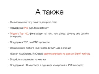 А также
• Фильтрация по типу памяти для proc.mem
• Поддержка IPv6 для Java gateway
• Triggers Top 100, фильтрация по: host, host group, severity and custom
time period
• Поддержка TCP для DNS проверок
• Обнаружение любого количества SNMP LLD значений 
 
ifDescr, ifOutOctets, ifInOctets одним запросом из разных SNMP таблиц
• Dropdowns заменены на кнопки
• Поддержка LLD макросов в единицах измерения и IPMI сенсорах
 