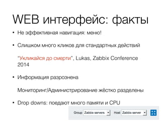 WEB интерфейс: факты
• Не эффективная навигация: меню!
• Слишком много кликов для стандартных действий  
 
“Укликайся до смерти”, Lukas, Zabbix Conference
2014
• Информация разрознена 
 
Мониторинг/Администрирование жёстко разделены
• Drop downs: поедают много памяти и CPU
 