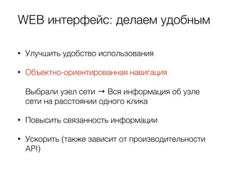 WEB интерфейс: делаем удобным
• Улучшить удобство использования
• Объектно-ориентированная навигация  
 
Выбрали узел сети → Вся информация об узле
сети на расстоянии одного клика
• Повысить связанность информации
• Ускорить (также зависит от производительности
API)
 