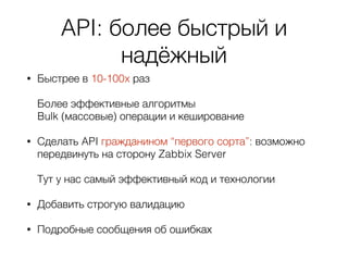 API: более быстрый и
надёжный
• Быстрее в 10-100x раз 
 
Более эффективные алгоритмы 
Bulk (массовые) операции и кеширование
• Сделать API гражданином “первого сорта”: возможно
передвинуть на сторону Zabbix Server  
 
Тут у нас самый эффективный код и технологии
• Добавить строгую валидацию
• Подробные сообщения об ошибках
 