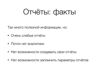 Отчёты: факты
Так много полезной информации, но:
• Очень слабые отчёты
• Почти нет аналитики
• Нет возможности создавать свои отчёты
• Нет возможности запомнить параметры отчётов
 