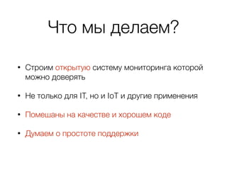 Что мы делаем?
• Строим открытую систему мониторинга которой
можно доверять
• Не только для IT, но и IoT и другие применения
• Помешаны на качестве и хорошем коде
• Думаем о простоте поддержки
 