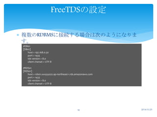 FreeTDSの設定 
 複数のRDBMSに接続する場合は次のようになりま 
す。 
14 2014/11/25 
#DB01 
[DB01] 
host = 192.168.0.50 
port = 1433 
tds version = 8.0 
client charset = UTF-8 
#RDS01 
[RDS01] 
host = rds01.xxxyyyzzz.ap-northeast-1.rds.amazonaws.com 
port = 1433 
tds version = 8.0 
client charset = UTF-8 
 