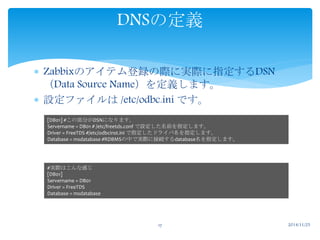 DNSの定義 
 Zabbixのアイテム登録の際に実際に指定するDSN 
（Data Source Name）を定義します。 
 設定ファイルは/etc/odbc.ini です。 
[DB01] #この部分がDSNになります。 
Servername = DB01 # /etc/freetds.conf で設定した名前を指定します。 
Driver = FreeTDS #/etc/odbcinst.ini で指定したドライバ名を指定します。 
Database = msdatabase #RDBMSの中で実際に接続するdatabase名を指定します。 
17 2014/11/25 
#実際はこんな感じ 
[DB01] 
Servername = DB01 
Driver = FreeTDS 
Database = msdatabase 
 
