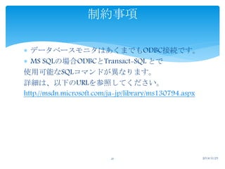 制約事項 
 データベースモニタはあくまでもODBC接続です。 
 MS SQLの場合ODBCとTransact-SQL とで 
使用可能なSQLコマンドが異なります。 
詳細は、以下のURLを参照してください。 
http://msdn.microsoft.com/ja-jp/library/ms130794.aspx 
21 2014/11/25 
 