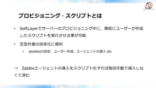 プロビジョニング・スクリプトとは
• SoftLayerでサーバーのプロビジョニング中に、事前にユーザーが作成
したスクリプトを実行させる事が可能
• 定型作業の効率化に便利
• iptablesの設定、ユーザー作成、エージェントの導入 etc
→ Zabbixエージェントの導入をスクリプト化すれば毎回手動で導入しな
くて済む
 