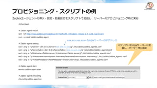 プロビジョニング・スクリプトの例
#!/bin/bash
# Zabbix agent install
rpm -ivh http://repo.zabbix.com/zabbix/2.4/rhel/6/x86_64/zabbix-release-2.4-1.el6.noarch.rpm
yum -y install zabbix zabbix-agent
# Zabbix agent setting
sed -i.org -e "s/Server=127.0.0.1/Server=xxx.xxx.xxx.xxx/g" /etc/zabbix/zabbix_agentd.conf
sed -i.org -e "s/ServerActive=127.0.0.1/ServerActive=xxx.xxx.xxx.xxx/g" /etc/zabbix/zabbix_agentd.conf
sed -i.org -e "s/Hostname=Zabbix server/#Hostname=Zabbix server/g" /etc/zabbix/zabbix_agentd.conf
sed -i.org -e "s/# HostnameItem=system.hostname/HostnameItem=system.hostname/g" /etc/zabbix/zabbix_agentd.conf
sed -i.org -e "s/# HostMetadata=/HostMetadata=newLinuxServer/g" /etc/zabbix/zabbix_agentd.conf
# Zabbix agent start
service zabbix-agent start
# Zabbix agent chkconfig
chkconfig zabbix-agent on
Zabbixエージェントの導入・設定・起動設定をスクリプトで記述し、サーバーのプロビジョニング時に実行
スクリプトをhttpsサーバーに配
置し、オーダー時に指定
xxx.xxx.xxx.xxx=ZabbixサーバーのIPアドレス
 